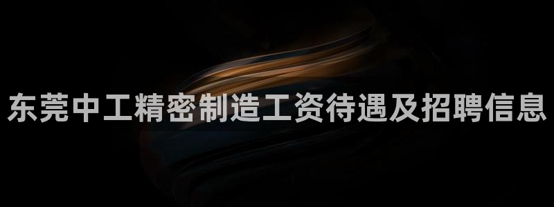 彩神v8是真的挣钱吗知乎：东莞中工精密制造工资待遇及招聘信息