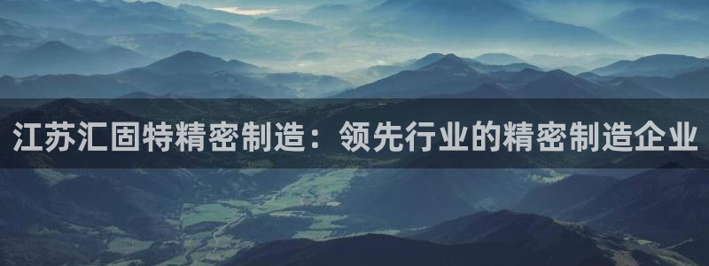 彩神正规吗：江苏汇固特精密制造：领先行业的精密制造企业