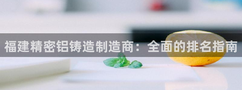 彩神v8平台正规吗可靠吗：福建精密铝铸造制造商：全面的排名指南