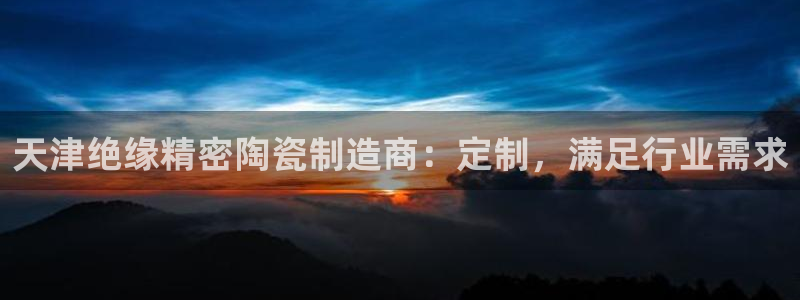 彩神争霸老平台：天津绝缘精密陶瓷制造商：定制，满足行业需求