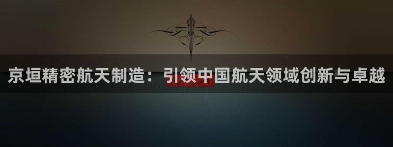 彩神大发官网：京垣精密航天制造：引领中国航天领域创新与卓越