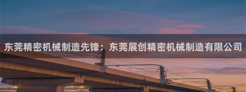 彩神Vll：东莞精密机械制造先锋：东莞展创精密机械制造有限公司