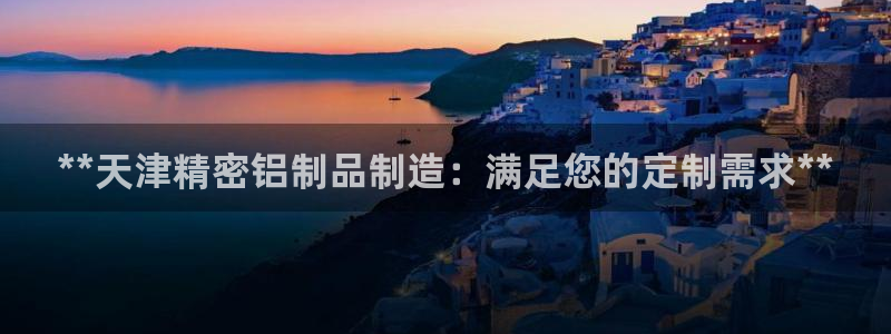 下载彩神v8：**天津精密铝制品制造：满足您的定制需求**