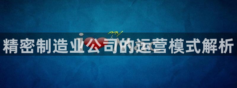 彩神v8购彩大厅登：精密制造业公司的运营模式解析