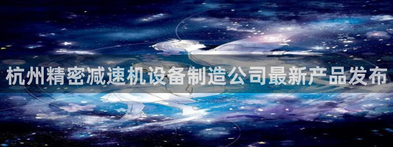 彩神8官网版是正规的吗：杭州精密减速机设备制造公司最新产品发布